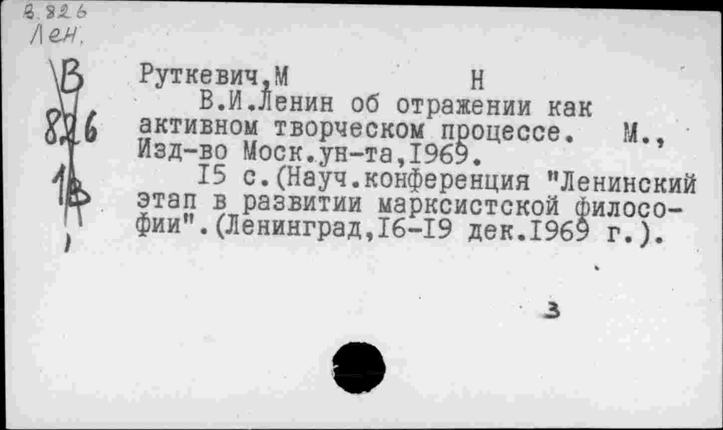 ﻿Руткевич.М	Н
В.И.Ленин об отражении как активном творческом процессе. М., Изд-во Моск.ун-та,1969.
15 с.(Науч.конференция "Ленинский этап в развитии марксистской философии". (Ленинград,16-19 дек.1969 г.).